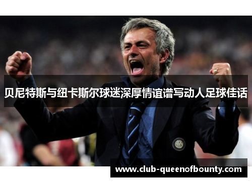 贝尼特斯与纽卡斯尔球迷深厚情谊谱写动人足球佳话 贝尼特斯与纽卡斯尔球迷深厚情谊谱写动人足球佳话