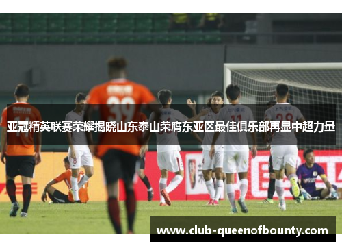 亚冠精英联赛荣耀揭晓山东泰山荣膺东亚区最佳俱乐部再显中超力量